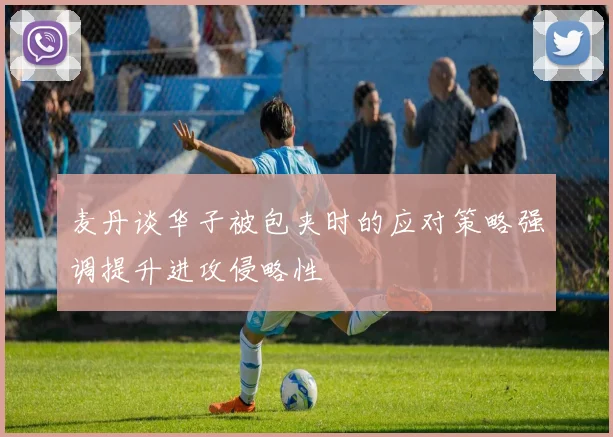 麦丹谈华子被包夹时的应对策略强调提升进攻侵略性
