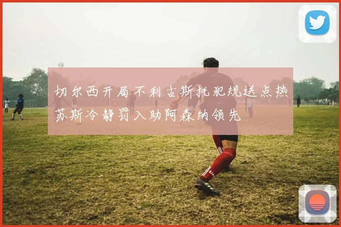 切尔西开局不利古斯托犯规送点热苏斯冷静罚入助阿森纳领先