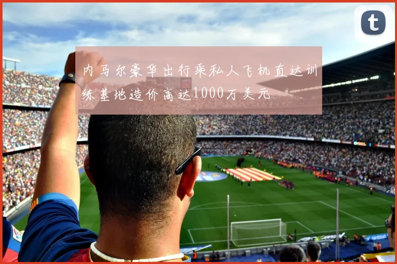 内马尔豪华出行乘私人飞机直达训练基地造价高达1000万美元