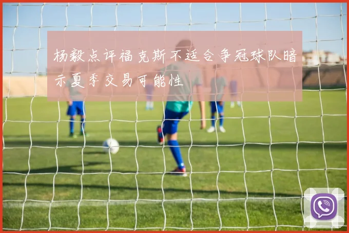 杨毅点评福克斯不适合争冠球队暗示夏季交易可能性