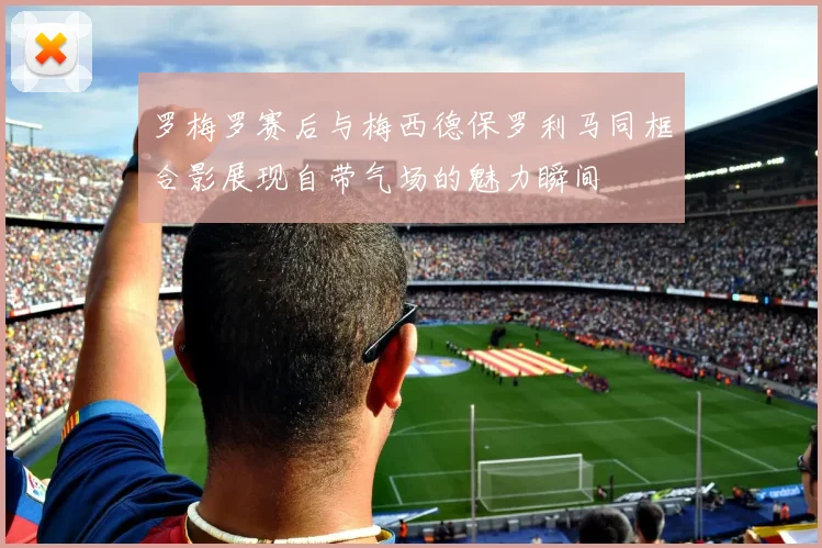 罗梅罗赛后与梅西德保罗利马同框合影展现自带气场的魅力瞬间