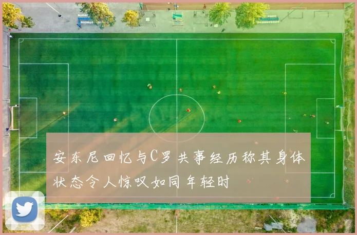 安东尼回忆与C罗共事经历称其身体状态令人惊叹如同年轻时