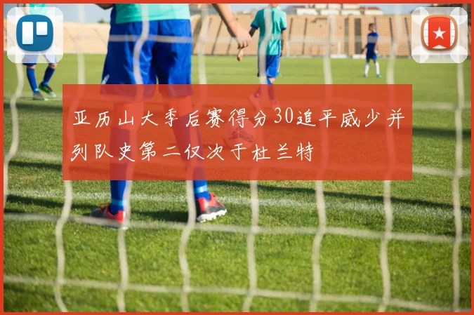 亚历山大季后赛得分30追平威少并列队史第二仅次于杜兰特