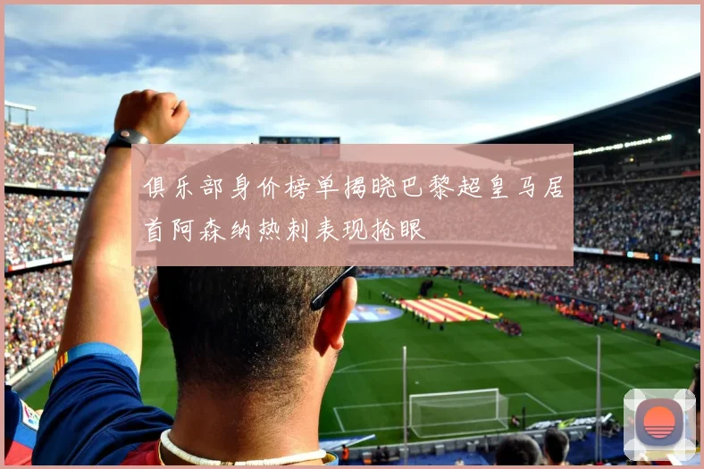 俱乐部身价榜单揭晓巴黎超皇马居首阿森纳热刺表现抢眼