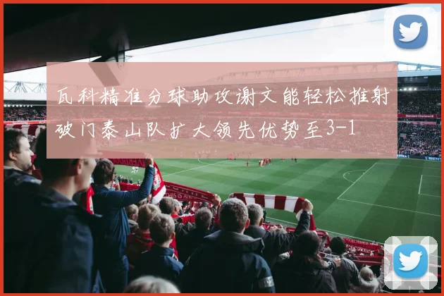 瓦科精准分球助攻谢文能轻松推射破门泰山队扩大领先优势至3-1