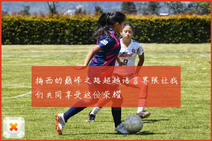 梅西的巅峰之路超越语言界限让我们共同享受这份荣耀