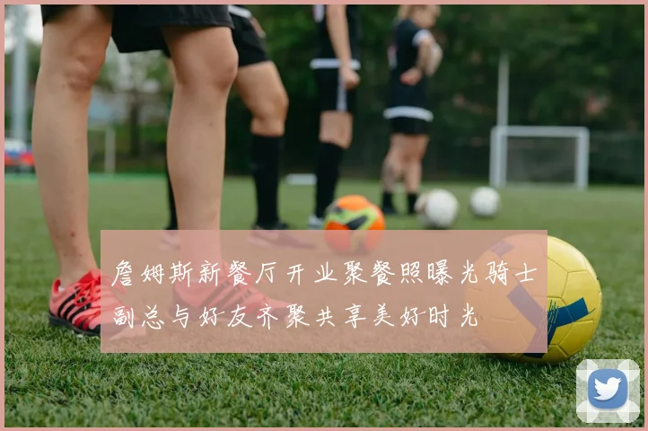 詹姆斯新餐厅开业聚餐照曝光骑士副总与好友齐聚共享美好时光