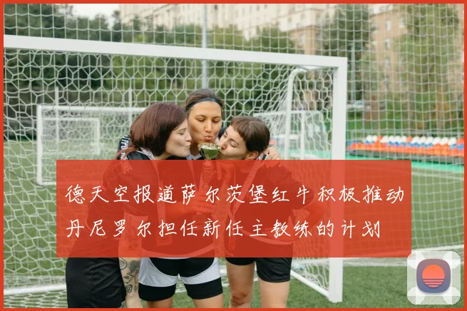 德天空报道萨尔茨堡红牛积极推动丹尼罗尔担任新任主教练的计划